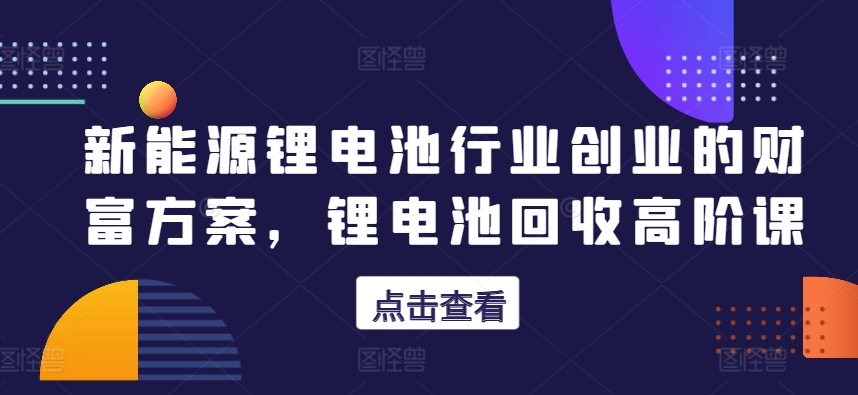 新能源锂电池行业创业的财富方案，锂电池回收高阶课-第一资源库