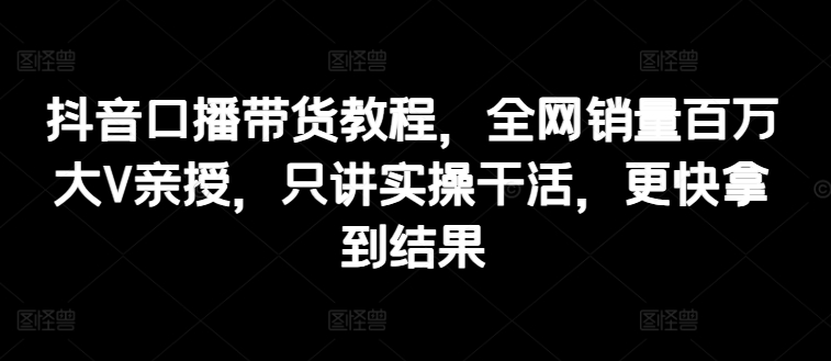 抖音口播带货教程，全网销量百万大V亲授，只讲实操干活，更快拿到结果-第一资源库